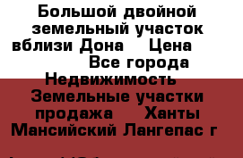  Большой двойной земельный участок вблизи Дона. › Цена ­ 760 000 - Все города Недвижимость » Земельные участки продажа   . Ханты-Мансийский,Лангепас г.